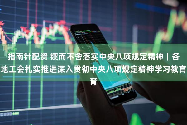 指南针配资 锲而不舍落实中央八项规定精神｜各地工会扎实推进深入贯彻中央八项规定精神学习教育