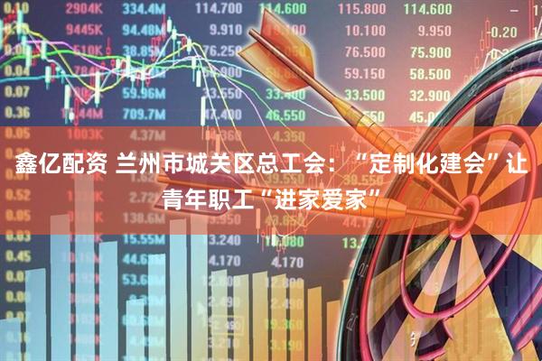 鑫亿配资 兰州市城关区总工会：“定制化建会”让青年职工“进家爱家”