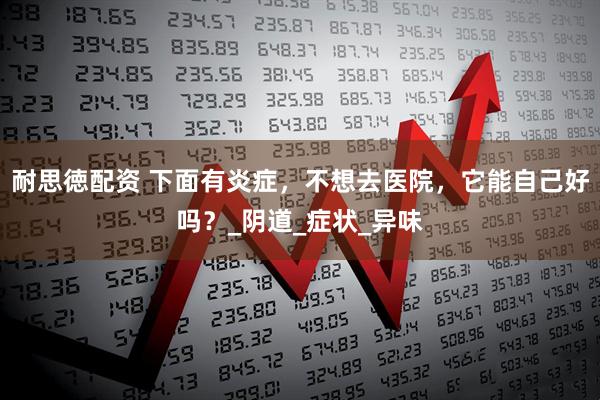 耐思徳配资 下面有炎症，不想去医院，它能自己好吗？_阴道_症状_异味