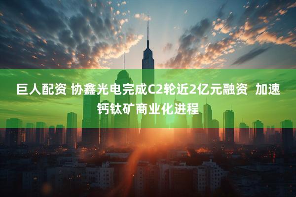 巨人配资 协鑫光电完成C2轮近2亿元融资  加速钙钛矿商业化进程