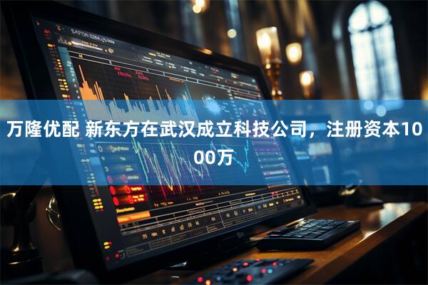 万隆优配 新东方在武汉成立科技公司，注册资本1000万