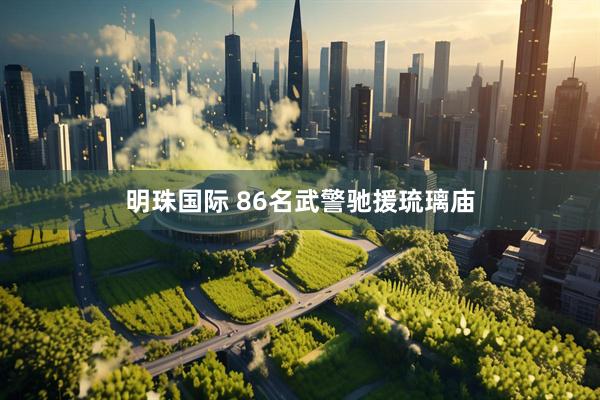 明珠国际 86名武警驰援琉璃庙