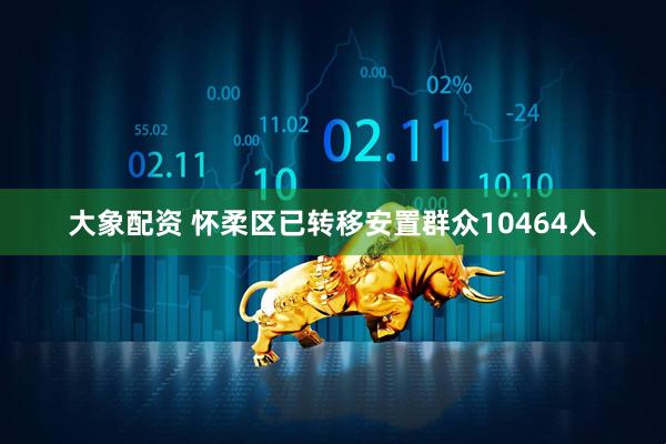 大象配资 怀柔区已转移安置群众10464人