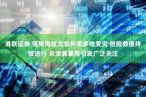 港联证券 强降雨致北京怀柔多地受灾 抢险救援持续进行 京津冀暴雨引发广泛关注