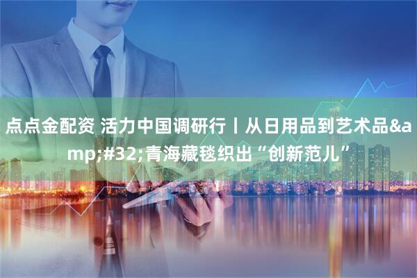 点点金配资 活力中国调研行丨从日用品到艺术品&#32;青海藏毯织出“创新范儿”