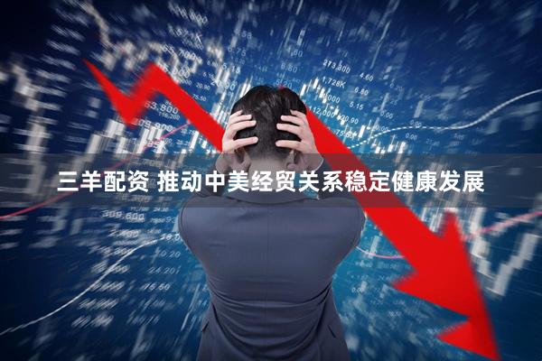 三羊配资 推动中美经贸关系稳定健康发展
