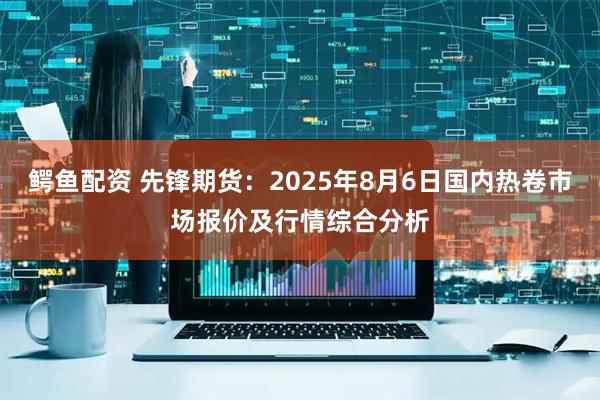 鳄鱼配资 先锋期货：2025年8月6日国内热卷市场报价及行情综合分析