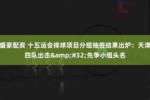 盛豪配资 十五运会排球项目分组抽签结果出炉：天津四队出击&#32;先争小组头名
