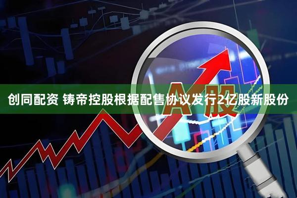 创同配资 铸帝控股根据配售协议发行2亿股新股份