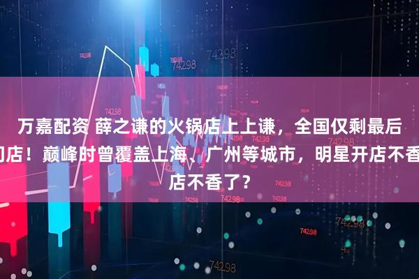 万嘉配资 薛之谦的火锅店上上谦，全国仅剩最后一门店！巅峰时曾覆盖上海、广州等城市，明星开店不香了？