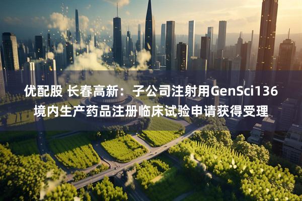优配股 长春高新：子公司注射用GenSci136境内生产药品注册临床试验申请获得受理