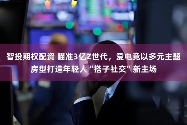 智投期权配资 瞄准3亿Z世代，爱电竞以多元主题房型打造年轻人“搭子社交”新主场