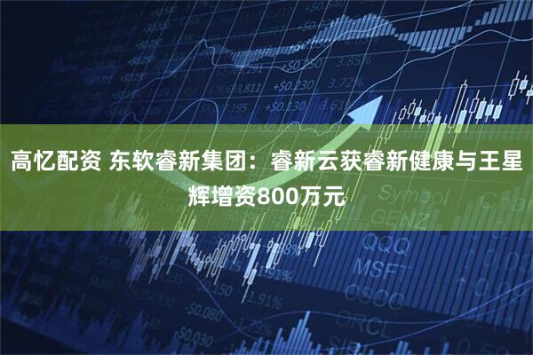 高忆配资 东软睿新集团：睿新云获睿新健康与王星辉增资800万元