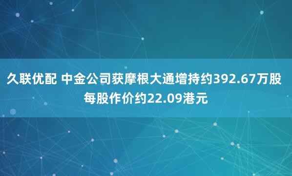 久联优配 中金公司获摩根大通增持约392.67万股 每股作价约22.09港元