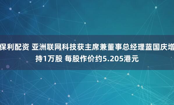 保利配资 亚洲联网科技获主席兼董事总经理蓝国庆增持1万股 每股作价约5.205港元